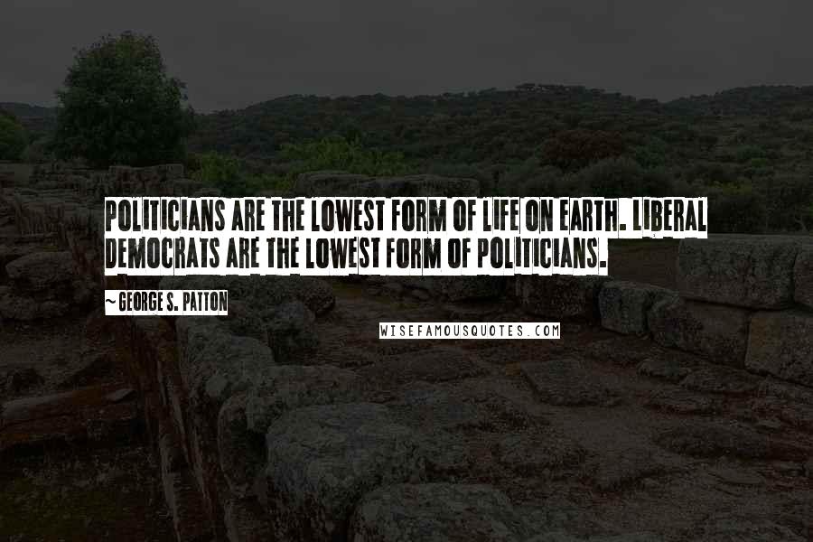 George S. Patton Quotes: Politicians are the lowest form of life on earth. Liberal Democrats are the lowest form of politicians.