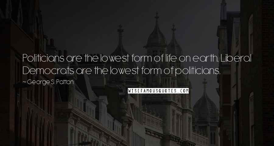 George S. Patton Quotes: Politicians are the lowest form of life on earth. Liberal Democrats are the lowest form of politicians.