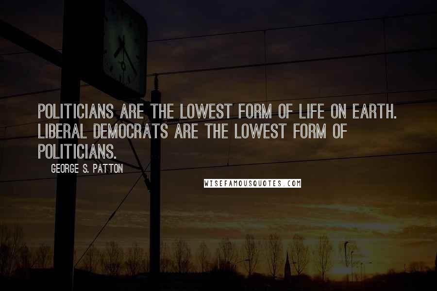 George S. Patton Quotes: Politicians are the lowest form of life on earth. Liberal Democrats are the lowest form of politicians.