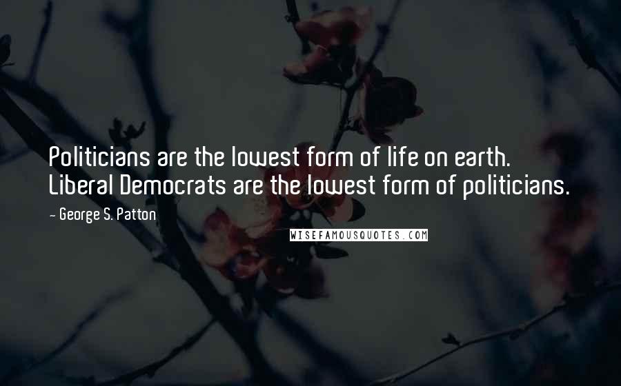 George S. Patton Quotes: Politicians are the lowest form of life on earth. Liberal Democrats are the lowest form of politicians.