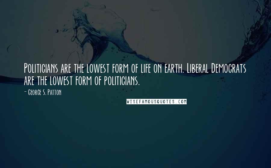 George S. Patton Quotes: Politicians are the lowest form of life on earth. Liberal Democrats are the lowest form of politicians.