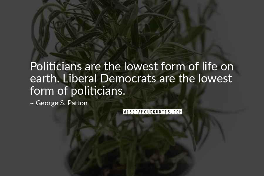 George S. Patton Quotes: Politicians are the lowest form of life on earth. Liberal Democrats are the lowest form of politicians.