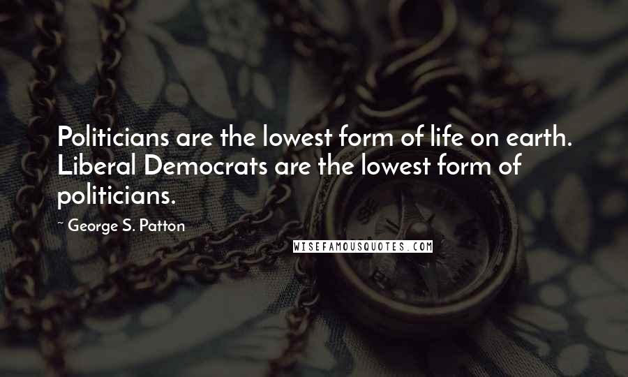 George S. Patton Quotes: Politicians are the lowest form of life on earth. Liberal Democrats are the lowest form of politicians.