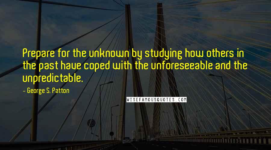 George S. Patton Quotes: Prepare for the unknown by studying how others in the past have coped with the unforeseeable and the unpredictable.