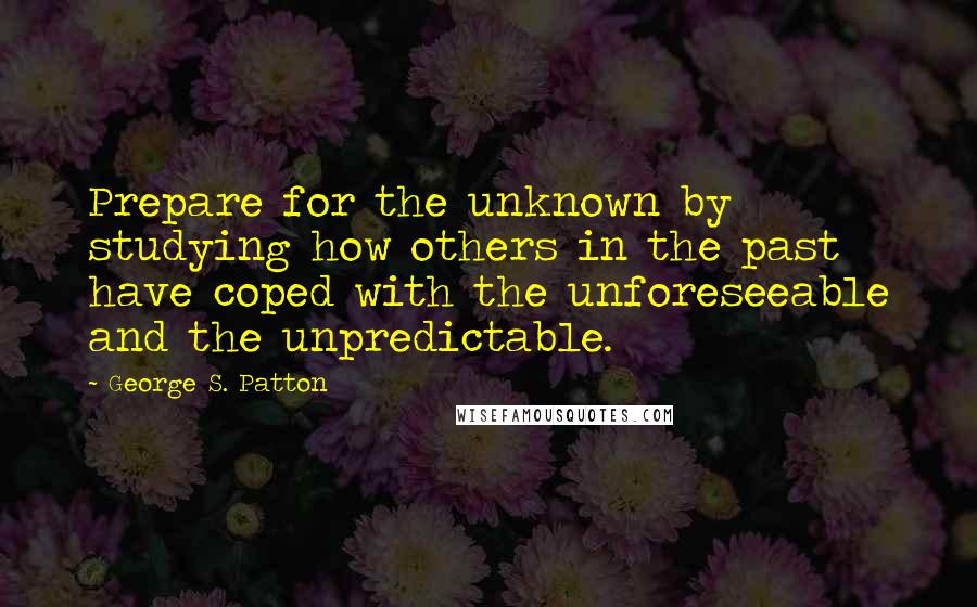 George S. Patton Quotes: Prepare for the unknown by studying how others in the past have coped with the unforeseeable and the unpredictable.