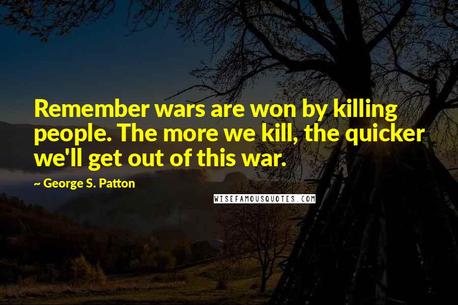 George S. Patton Quotes: Remember wars are won by killing people. The more we kill, the quicker we'll get out of this war.