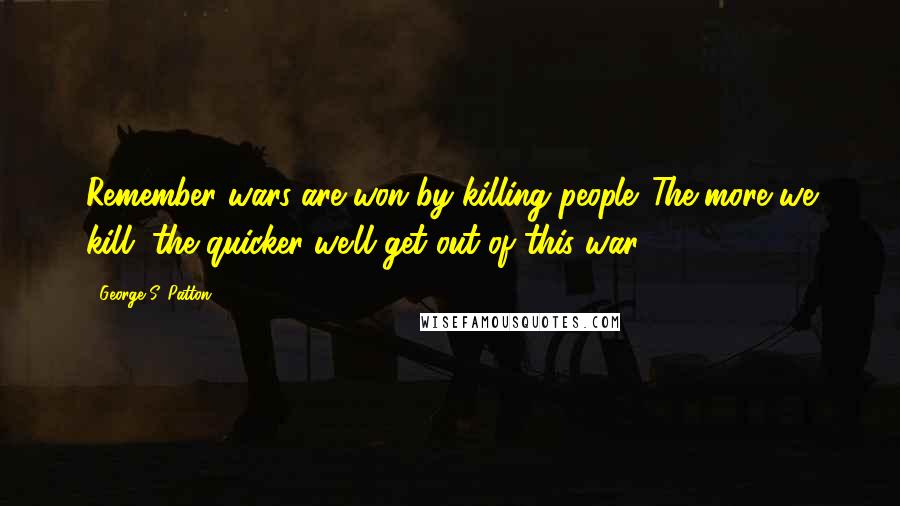 George S. Patton Quotes: Remember wars are won by killing people. The more we kill, the quicker we'll get out of this war.