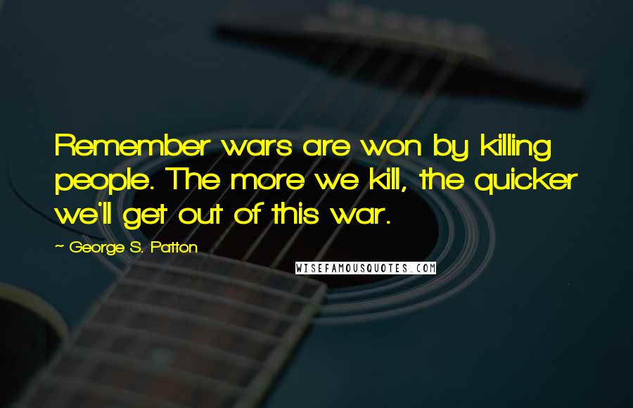 George S. Patton Quotes: Remember wars are won by killing people. The more we kill, the quicker we'll get out of this war.