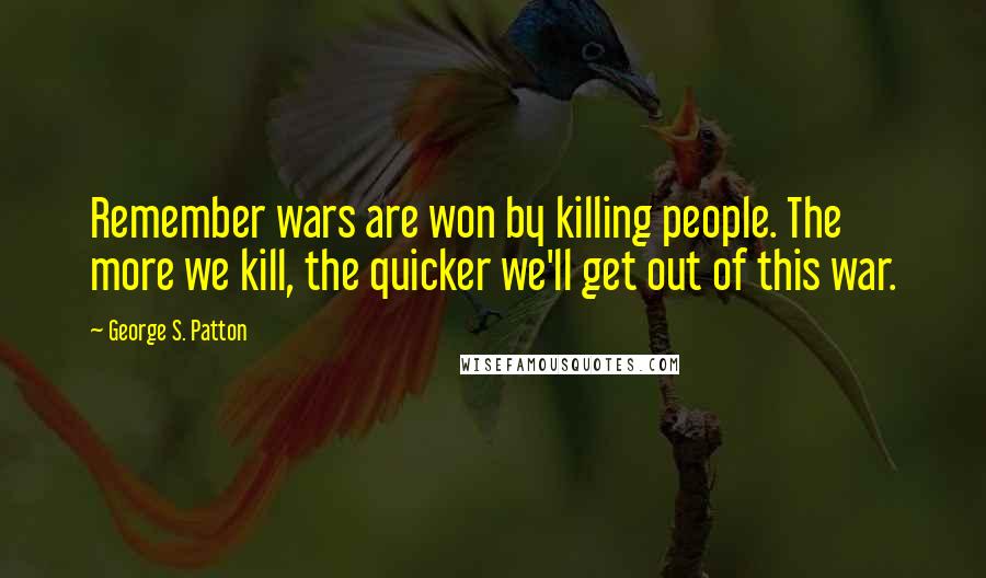 George S. Patton Quotes: Remember wars are won by killing people. The more we kill, the quicker we'll get out of this war.