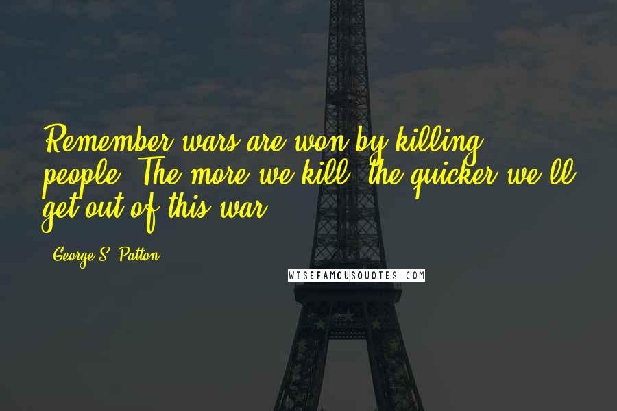 George S. Patton Quotes: Remember wars are won by killing people. The more we kill, the quicker we'll get out of this war.