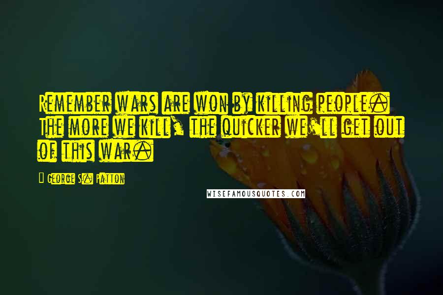 George S. Patton Quotes: Remember wars are won by killing people. The more we kill, the quicker we'll get out of this war.