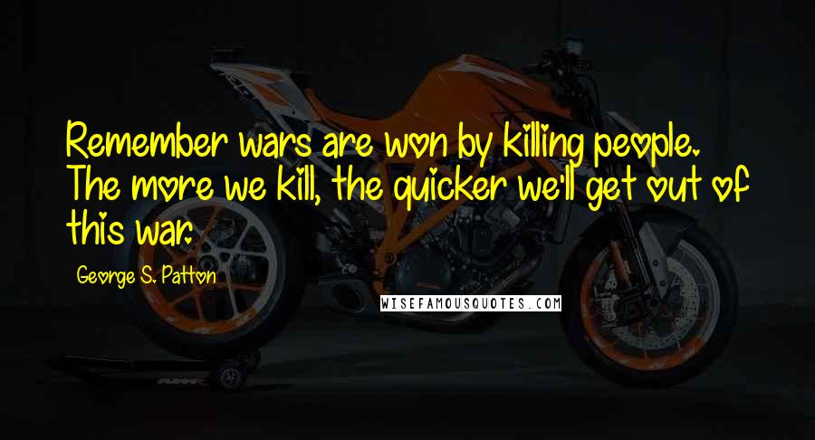 George S. Patton Quotes: Remember wars are won by killing people. The more we kill, the quicker we'll get out of this war.