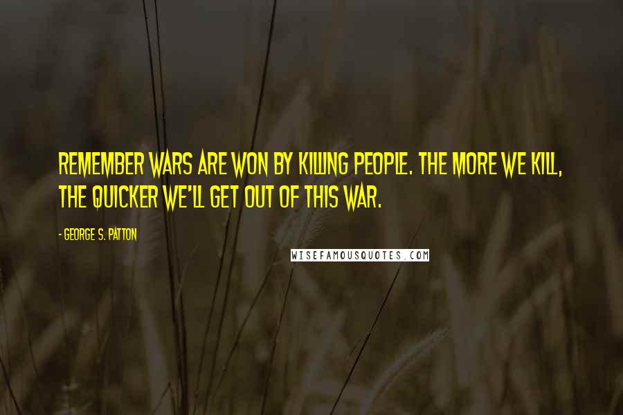 George S. Patton Quotes: Remember wars are won by killing people. The more we kill, the quicker we'll get out of this war.