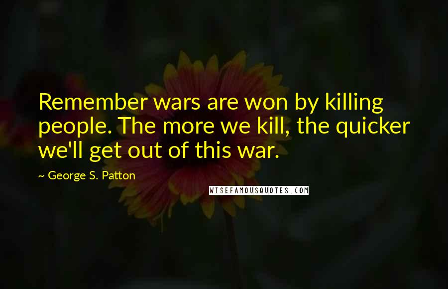 George S. Patton Quotes: Remember wars are won by killing people. The more we kill, the quicker we'll get out of this war.