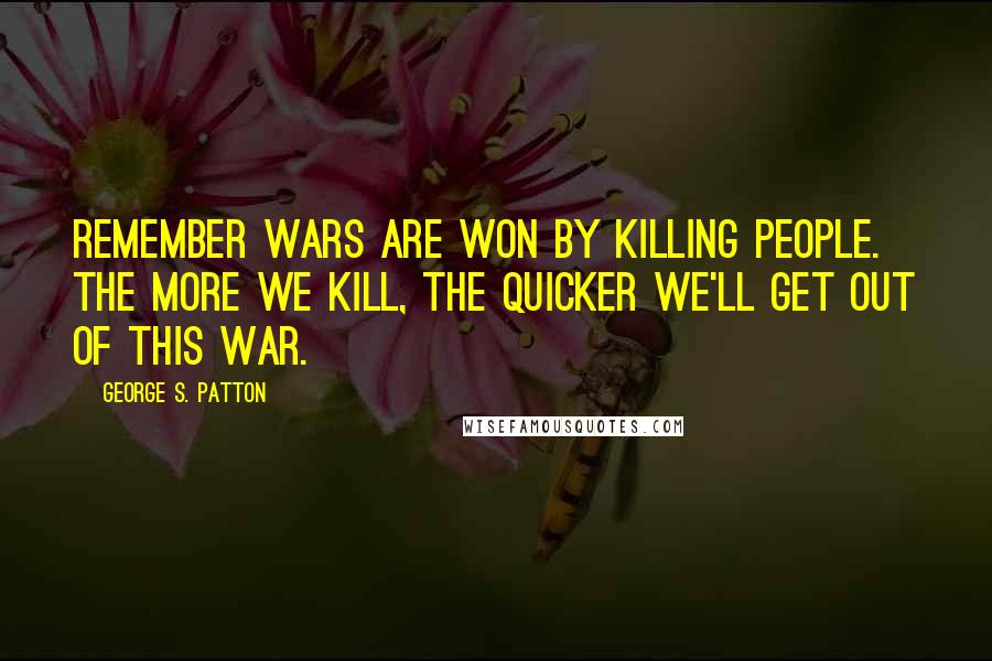 George S. Patton Quotes: Remember wars are won by killing people. The more we kill, the quicker we'll get out of this war.