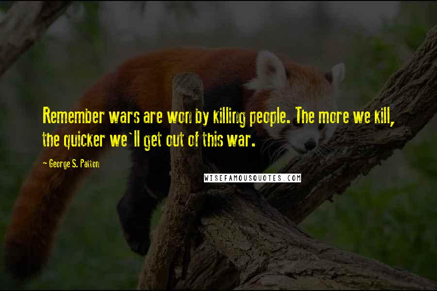 George S. Patton Quotes: Remember wars are won by killing people. The more we kill, the quicker we'll get out of this war.