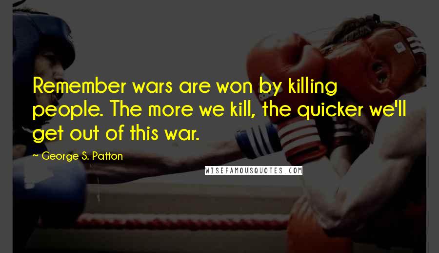 George S. Patton Quotes: Remember wars are won by killing people. The more we kill, the quicker we'll get out of this war.