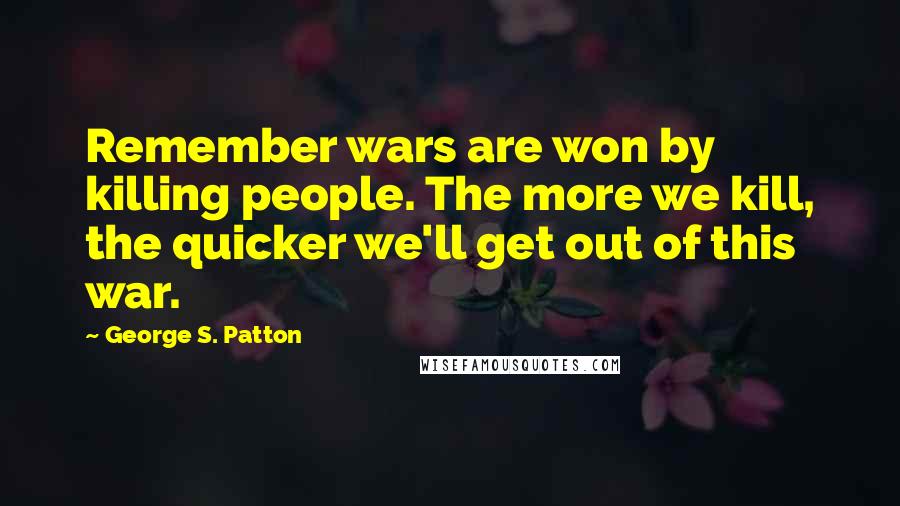 George S. Patton Quotes: Remember wars are won by killing people. The more we kill, the quicker we'll get out of this war.