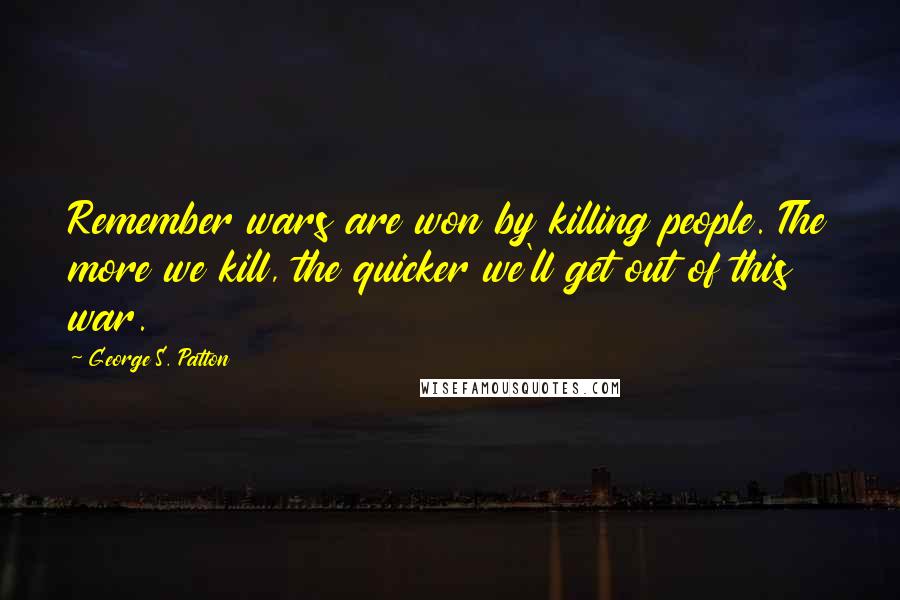 George S. Patton Quotes: Remember wars are won by killing people. The more we kill, the quicker we'll get out of this war.