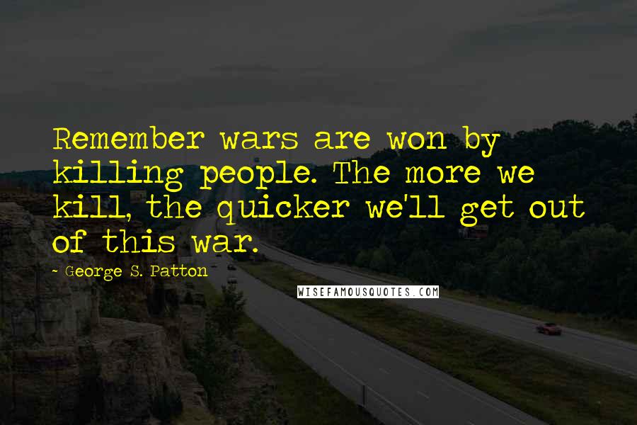 George S. Patton Quotes: Remember wars are won by killing people. The more we kill, the quicker we'll get out of this war.