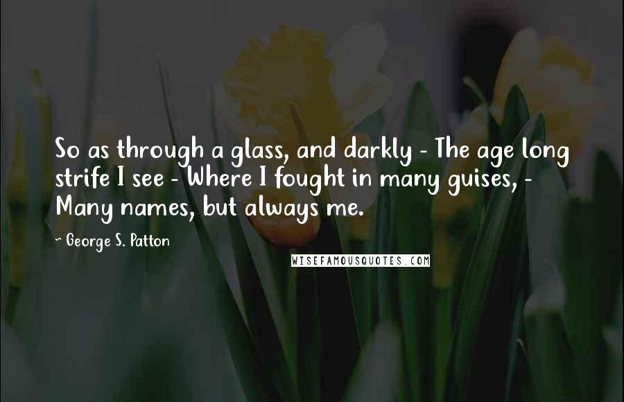 George S. Patton Quotes: So as through a glass, and darkly - The age long strife I see - Where I fought in many guises, - Many names, but always me.