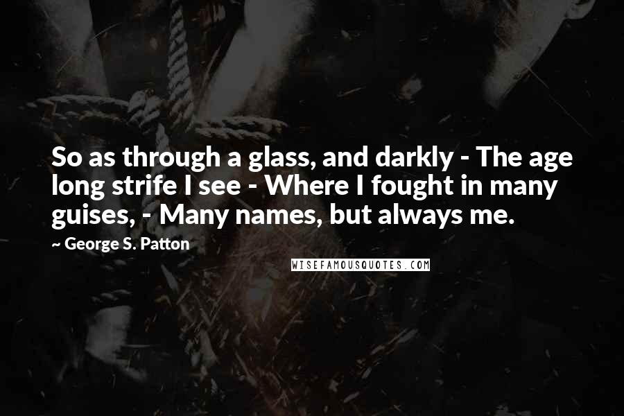 George S. Patton Quotes: So as through a glass, and darkly - The age long strife I see - Where I fought in many guises, - Many names, but always me.
