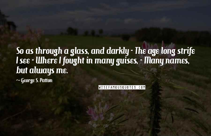 George S. Patton Quotes: So as through a glass, and darkly - The age long strife I see - Where I fought in many guises, - Many names, but always me.
