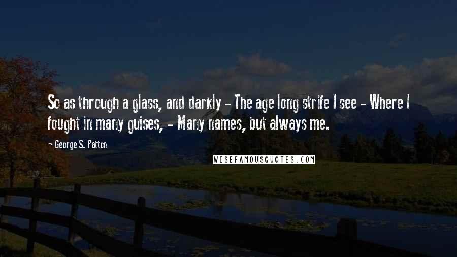 George S. Patton Quotes: So as through a glass, and darkly - The age long strife I see - Where I fought in many guises, - Many names, but always me.