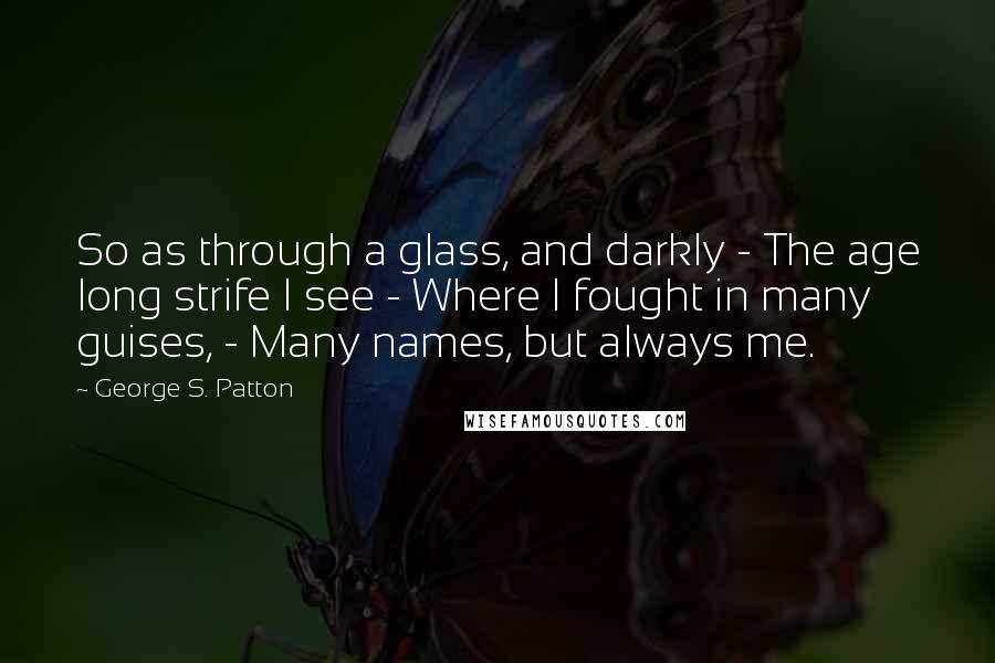 George S. Patton Quotes: So as through a glass, and darkly - The age long strife I see - Where I fought in many guises, - Many names, but always me.