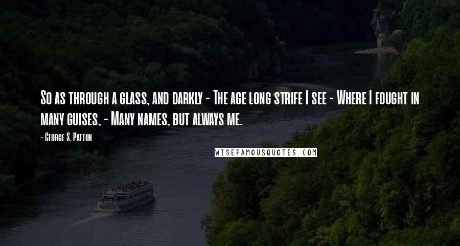 George S. Patton Quotes: So as through a glass, and darkly - The age long strife I see - Where I fought in many guises, - Many names, but always me.