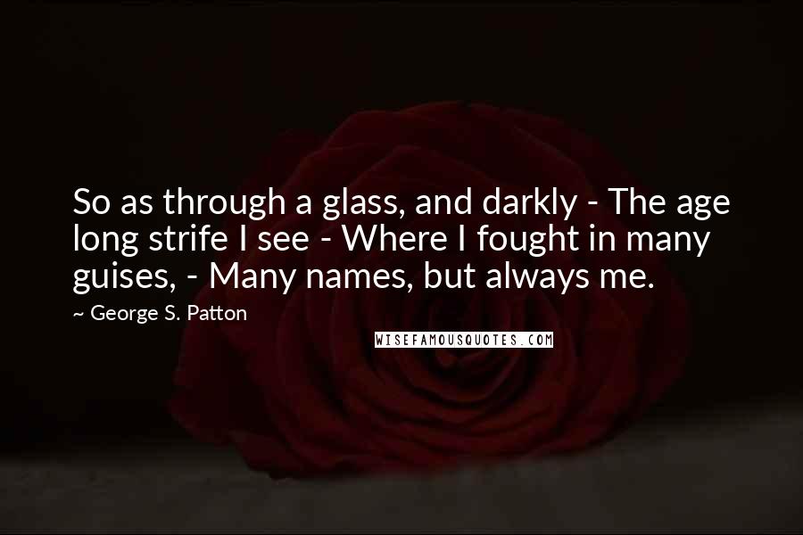 George S. Patton Quotes: So as through a glass, and darkly - The age long strife I see - Where I fought in many guises, - Many names, but always me.