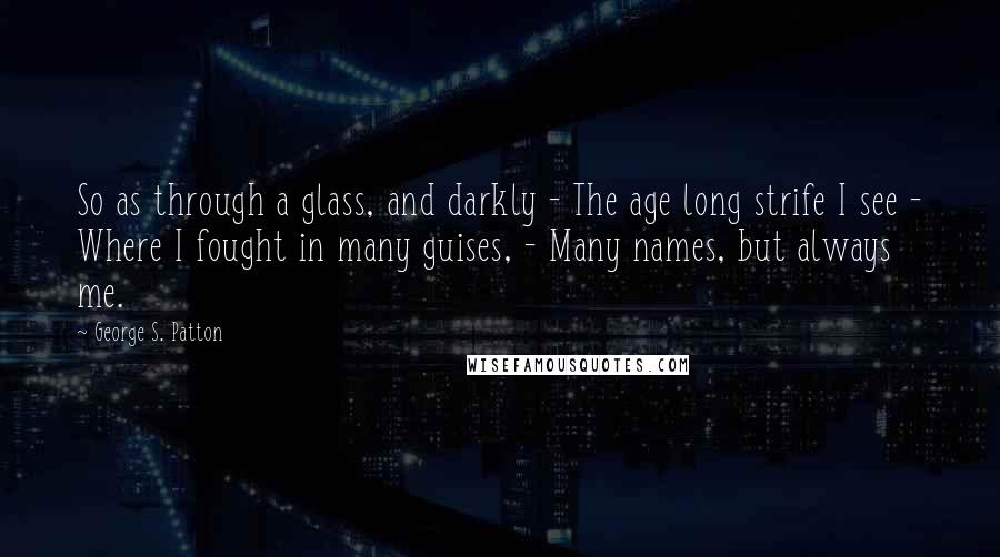 George S. Patton Quotes: So as through a glass, and darkly - The age long strife I see - Where I fought in many guises, - Many names, but always me.