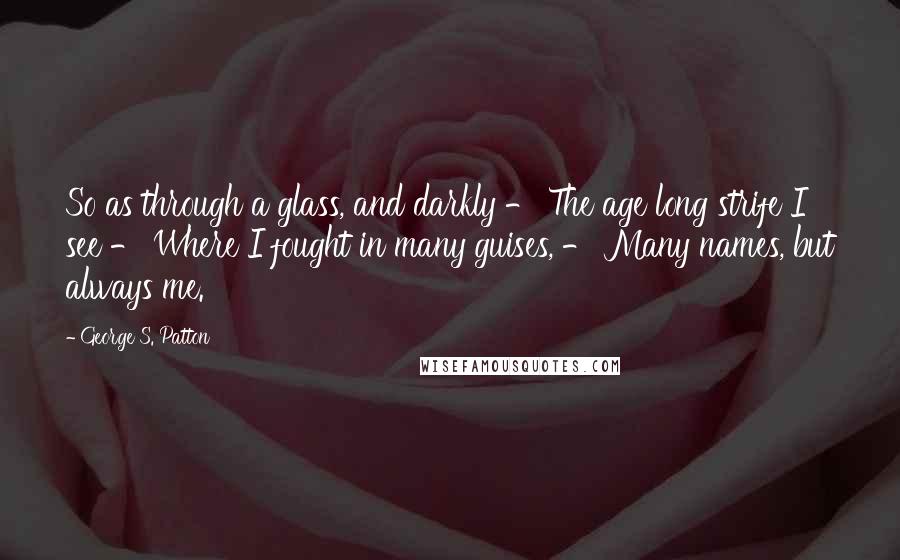George S. Patton Quotes: So as through a glass, and darkly - The age long strife I see - Where I fought in many guises, - Many names, but always me.
