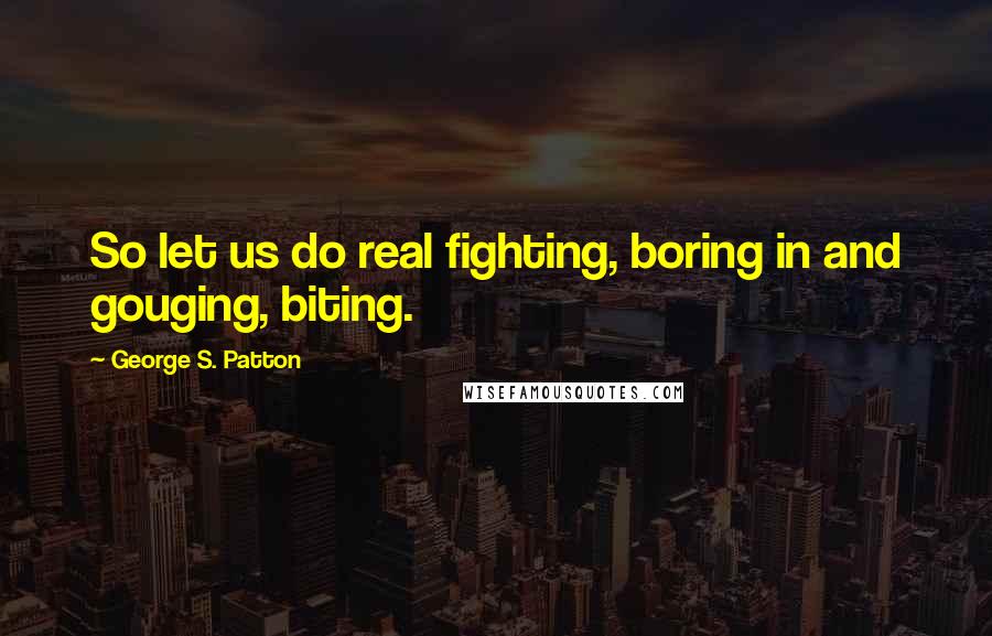 George S. Patton Quotes: So let us do real fighting, boring in and gouging, biting.