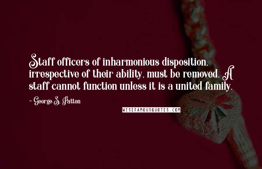 George S. Patton Quotes: Staff officers of inharmonious disposition, irrespective of their ability, must be removed. A staff cannot function unless it is a united family.