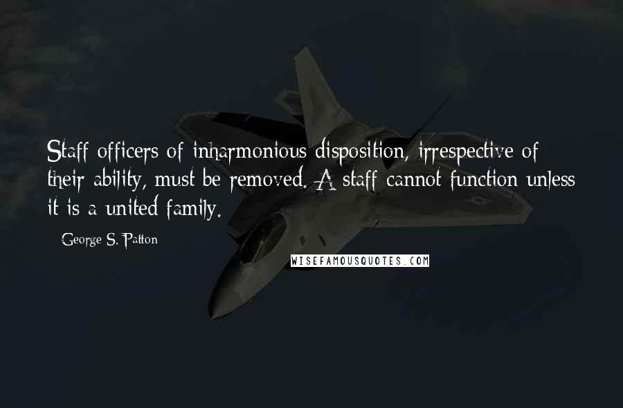 George S. Patton Quotes: Staff officers of inharmonious disposition, irrespective of their ability, must be removed. A staff cannot function unless it is a united family.