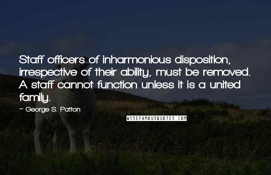 George S. Patton Quotes: Staff officers of inharmonious disposition, irrespective of their ability, must be removed. A staff cannot function unless it is a united family.