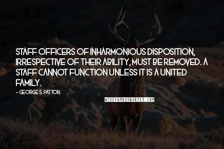 George S. Patton Quotes: Staff officers of inharmonious disposition, irrespective of their ability, must be removed. A staff cannot function unless it is a united family.