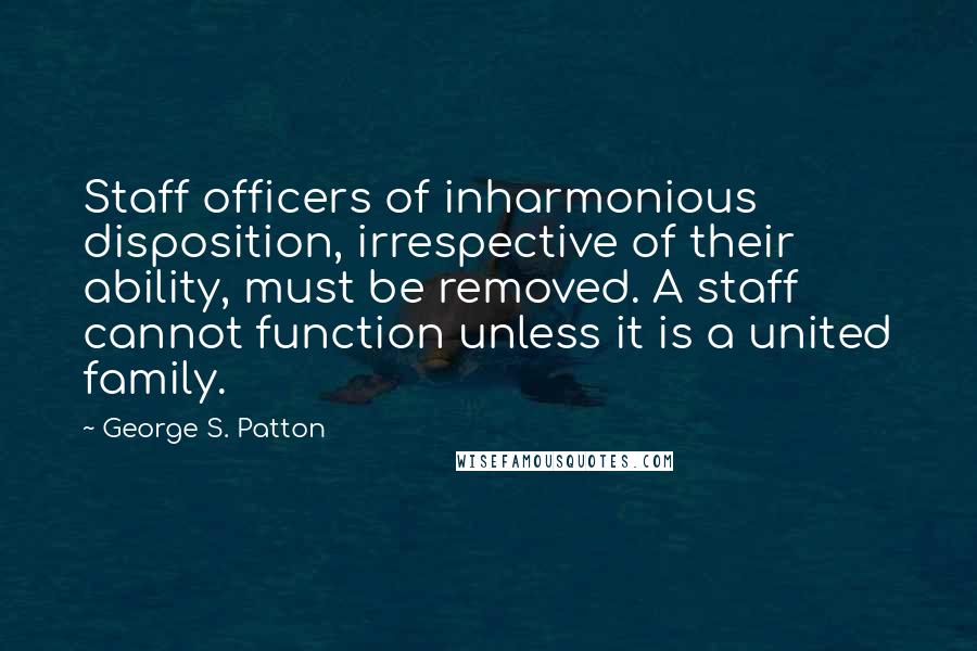 George S. Patton Quotes: Staff officers of inharmonious disposition, irrespective of their ability, must be removed. A staff cannot function unless it is a united family.