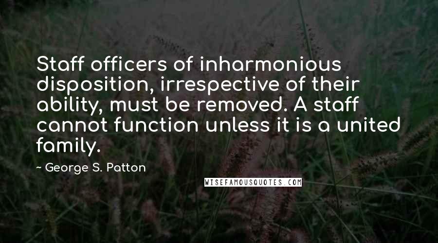 George S. Patton Quotes: Staff officers of inharmonious disposition, irrespective of their ability, must be removed. A staff cannot function unless it is a united family.