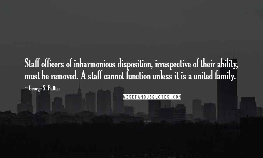 George S. Patton Quotes: Staff officers of inharmonious disposition, irrespective of their ability, must be removed. A staff cannot function unless it is a united family.