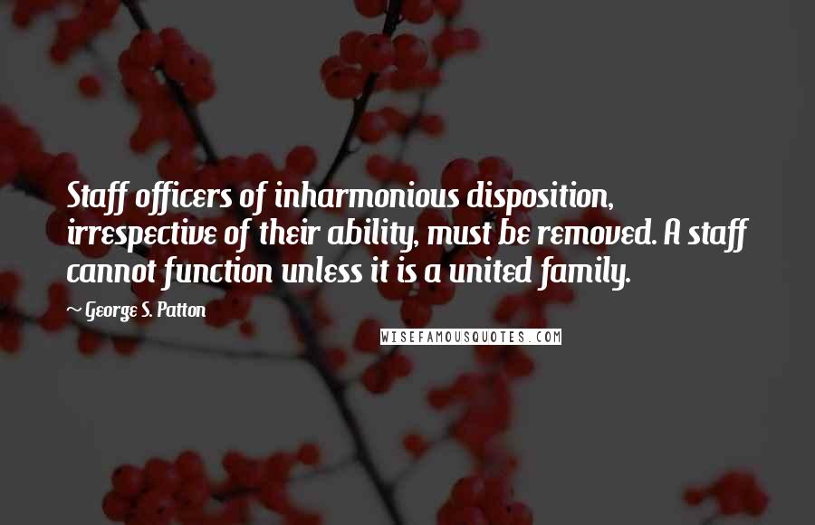 George S. Patton Quotes: Staff officers of inharmonious disposition, irrespective of their ability, must be removed. A staff cannot function unless it is a united family.