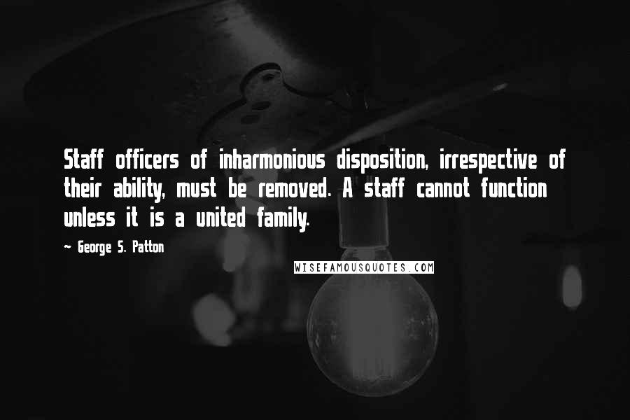 George S. Patton Quotes: Staff officers of inharmonious disposition, irrespective of their ability, must be removed. A staff cannot function unless it is a united family.