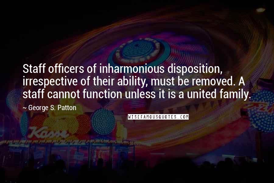 George S. Patton Quotes: Staff officers of inharmonious disposition, irrespective of their ability, must be removed. A staff cannot function unless it is a united family.