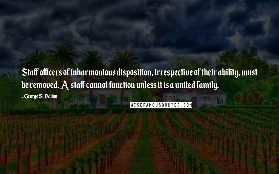 George S. Patton Quotes: Staff officers of inharmonious disposition, irrespective of their ability, must be removed. A staff cannot function unless it is a united family.