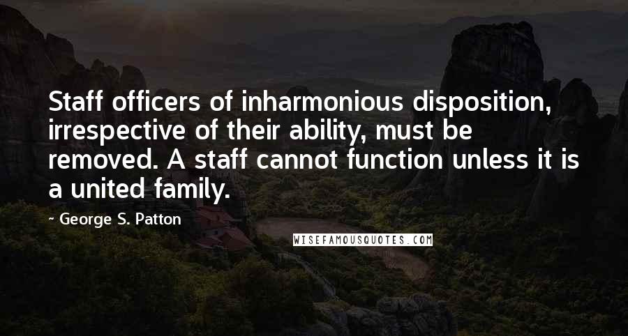 George S. Patton Quotes: Staff officers of inharmonious disposition, irrespective of their ability, must be removed. A staff cannot function unless it is a united family.