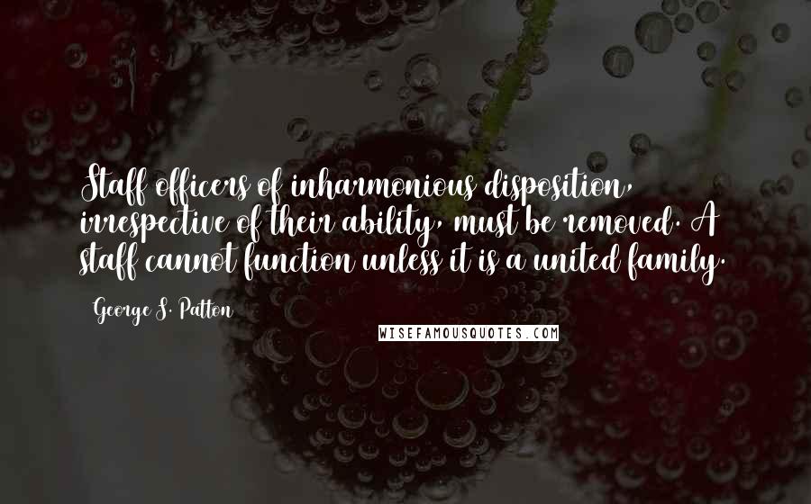 George S. Patton Quotes: Staff officers of inharmonious disposition, irrespective of their ability, must be removed. A staff cannot function unless it is a united family.