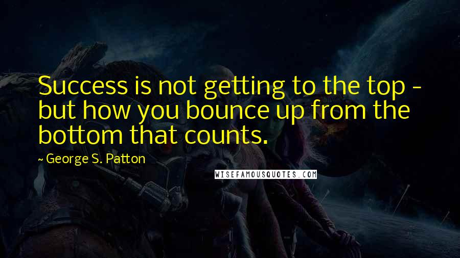 George S. Patton Quotes: Success is not getting to the top - but how you bounce up from the bottom that counts.