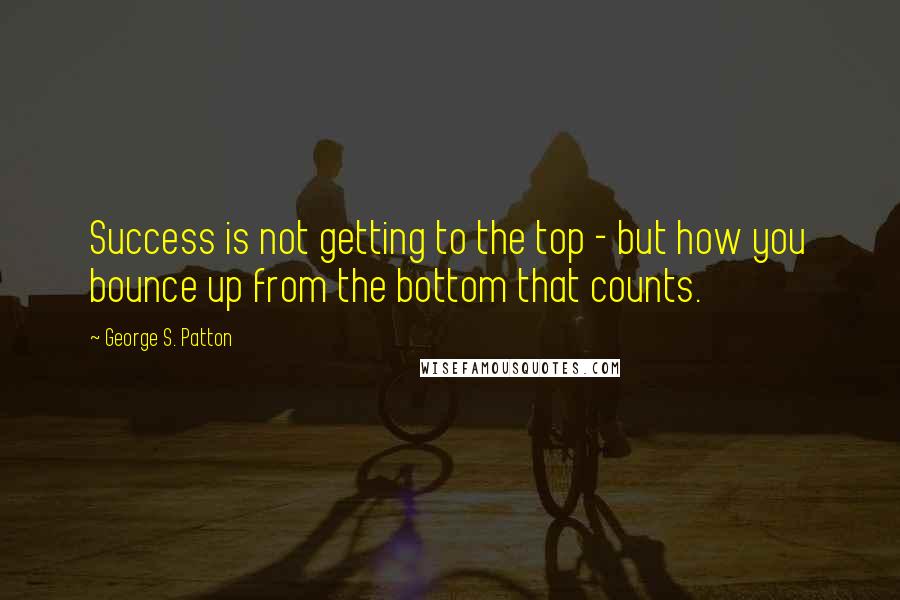 George S. Patton Quotes: Success is not getting to the top - but how you bounce up from the bottom that counts.