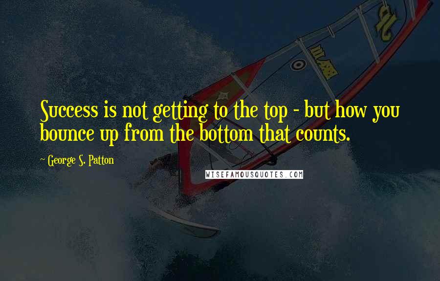 George S. Patton Quotes: Success is not getting to the top - but how you bounce up from the bottom that counts.